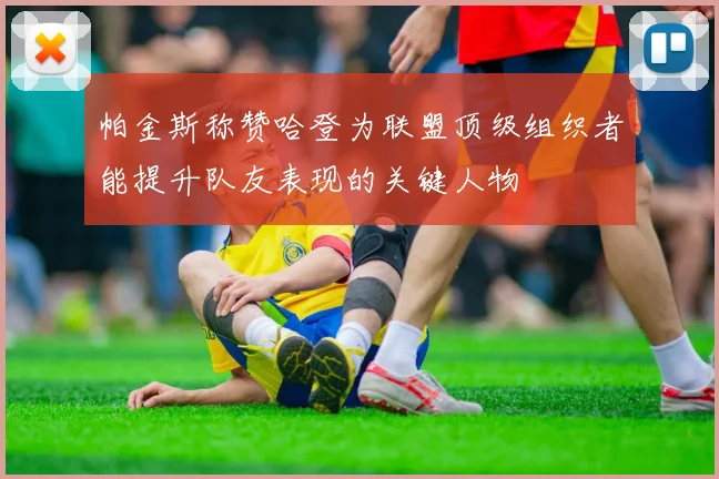 帕金斯称赞哈登为联盟顶级组织者能提升队友表现的关键人物